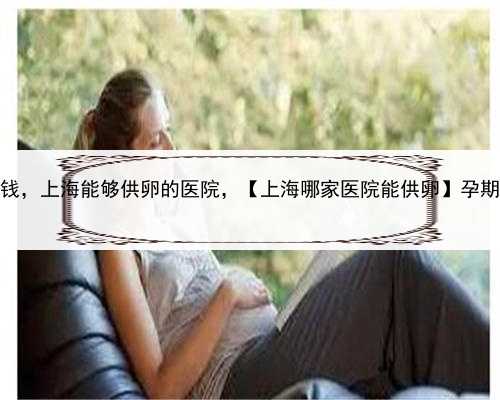 代孕一个宝宝多少钱，上海能够供卵的医院，【上海哪家医院能供卵】孕期症状