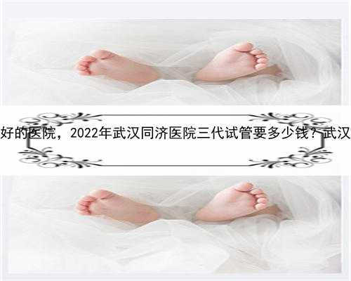 代孕几率多大，武汉做供卵试管最好的医院，2022年武汉同济医院三代试管要多