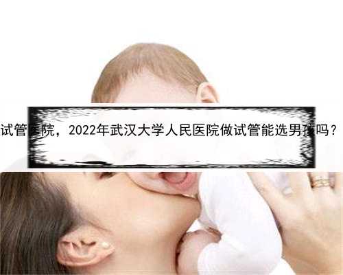 代孕到底是什么意思，武汉包生男孩的试管医院，2022年武汉大学人民医院做试