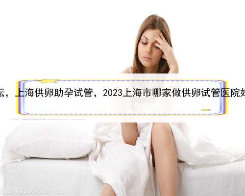 代孕试管婴儿论坛，上海供卵助孕试管，2023上海市哪家做供卵试管医院好？附